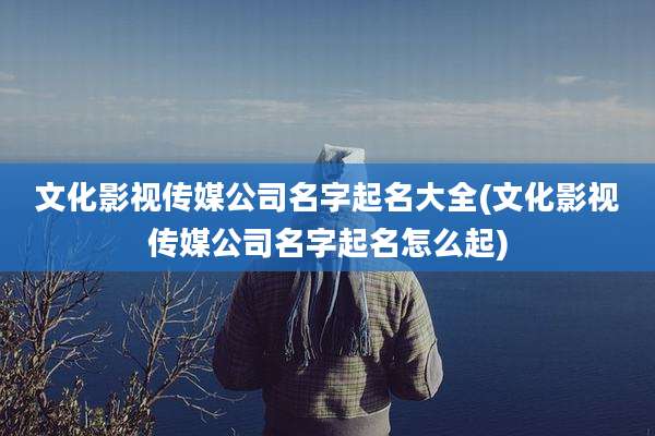文化影视传媒公司名字起名大全(文化影视传媒公司名字起名怎么起)