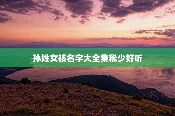 孙姓女孩名字大全集稀少好听