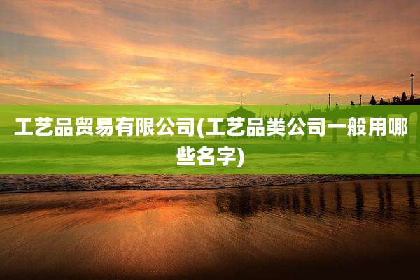 工艺品贸易有限公司(工艺品类公司一般用哪些名字)