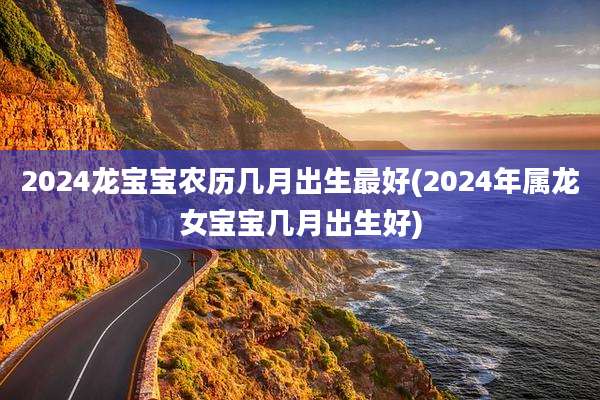 2024龙宝宝农历几月出生最好(2024年属龙女宝宝几月出生好)