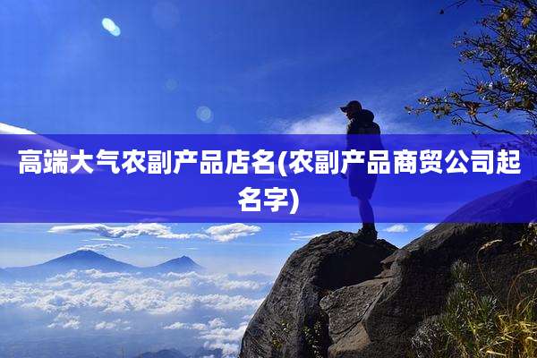 高端大气农副产品店名(农副产品商贸公司起名字)