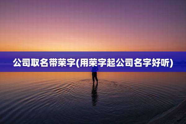 公司取名带荣字(用荣字起公司名字好听)