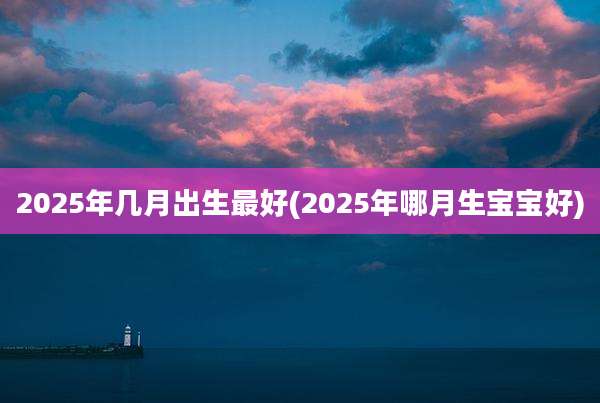 2025年几月出生最好(2025年哪月生宝宝好)
