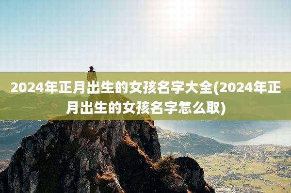 2024年正月出生的女孩名字大全(2024年正月出生的女孩名字怎么取)
