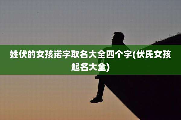 姓伏的女孩诺字取名大全四个字(伏氏女孩起名大全)