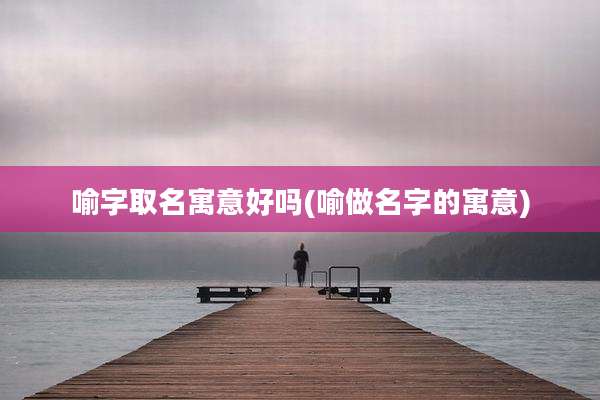 喻字取名寓意好吗(喻做名字的寓意)