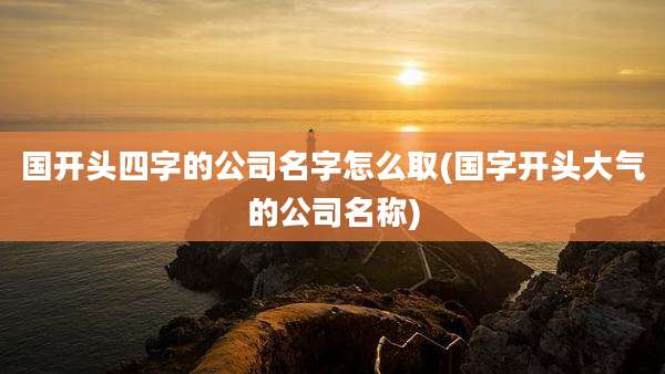 国开头四字的公司名字怎么取(国字开头大气的公司名称)