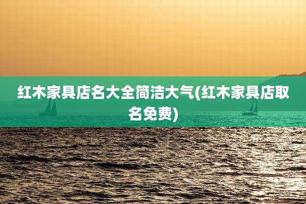 红木家具店名大全简洁大气(红木家具店取名免费)