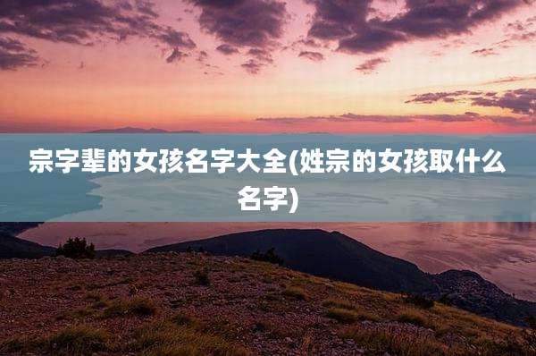 宗字辈的女孩名字大全(姓宗的女孩取什么名字)