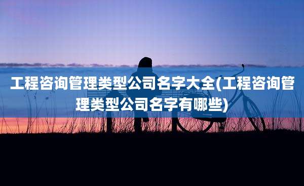 工程咨询管理类型公司名字大全(工程咨询管理类型公司名字有哪些)