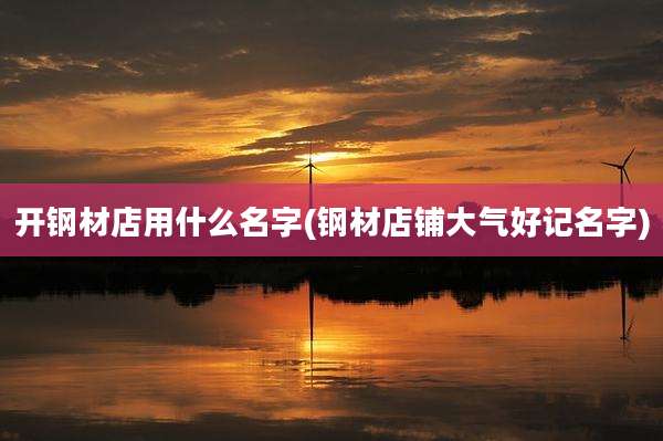开钢材店用什么名字(钢材店铺大气好记名字)