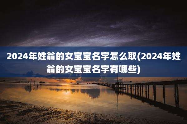 2024年姓翁的女宝宝名字怎么取(2024年姓翁的女宝宝名字有哪些)