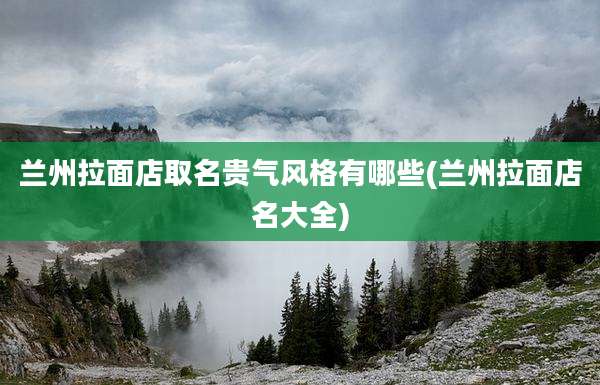 兰州拉面店取名贵气风格有哪些(兰州拉面店名大全)