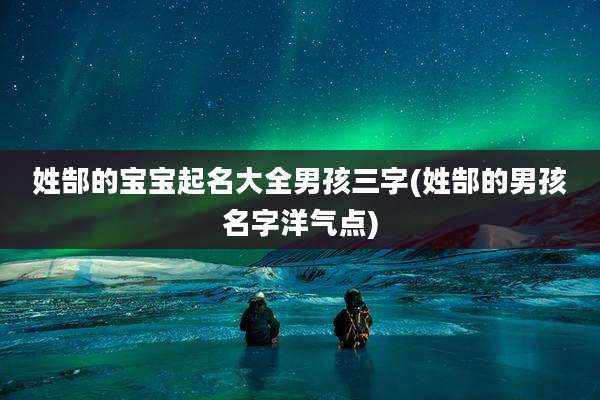 姓郜的宝宝起名大全男孩三字(姓郜的男孩名字洋气点)