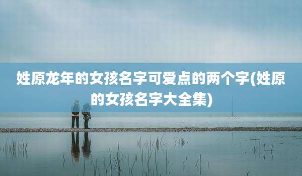 姓原龙年的女孩名字可爱点的两个字(姓原的女孩名字大全集)