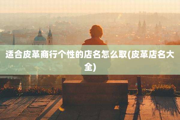 适合皮革商行个性的店名怎么取(皮革店名大全)