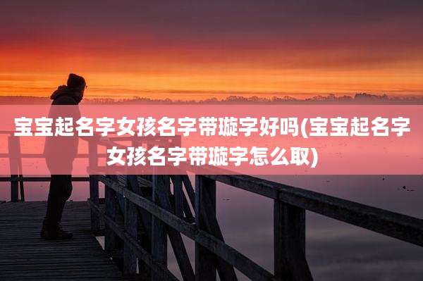 宝宝起名字女孩名字带璇字好吗(宝宝起名字女孩名字带璇字怎么取)