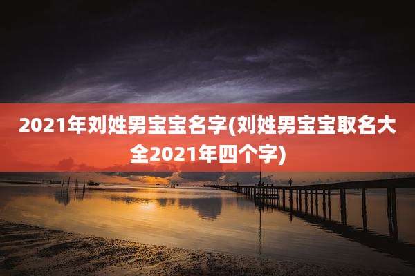 2021年刘姓男宝宝名字(刘姓男宝宝取名大全2021年四个字)