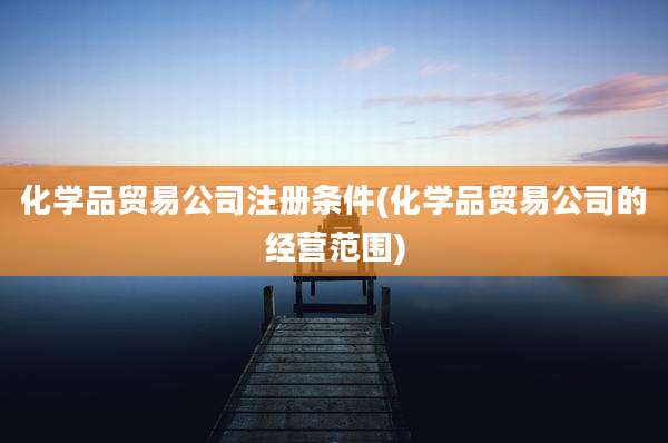 化学品贸易公司注册条件(化学品贸易公司的经营范围)
