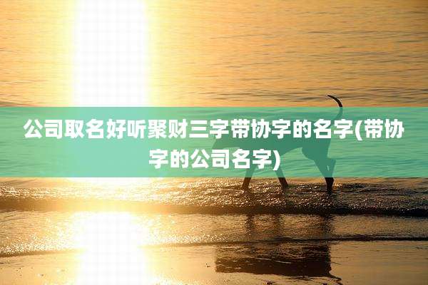 公司取名好听聚财三字带协字的名字(带协字的公司名字)