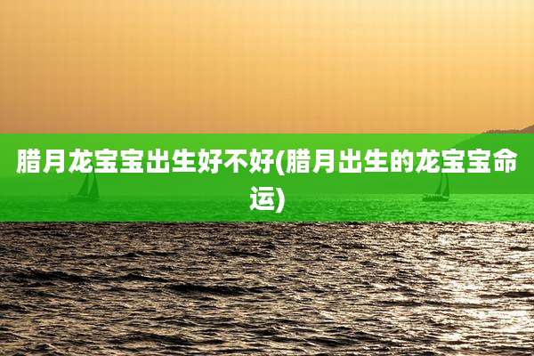 腊月龙宝宝出生好不好(腊月出生的龙宝宝命运)