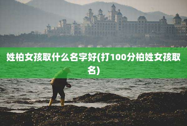 姓柏女孩取什么名字好(打100分柏姓女孩取名)