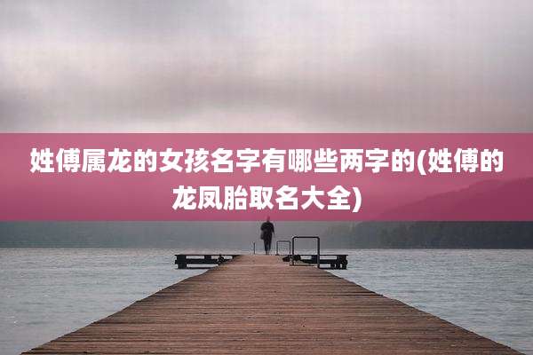 姓傅属龙的女孩名字有哪些两字的(姓傅的龙凤胎取名大全)