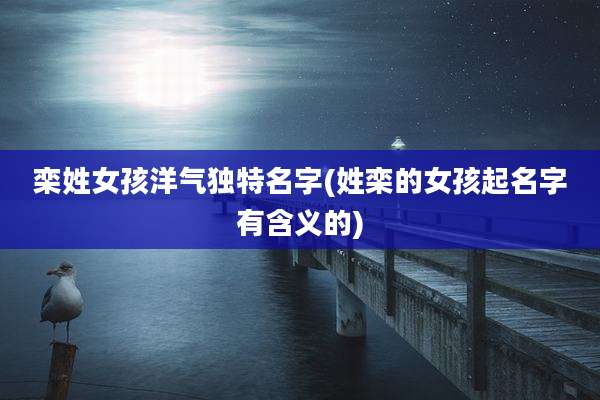 栾姓女孩洋气独特名字(姓栾的女孩起名字有含义的)