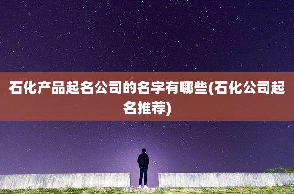 石化产品起名公司的名字有哪些(石化公司起名推荐)