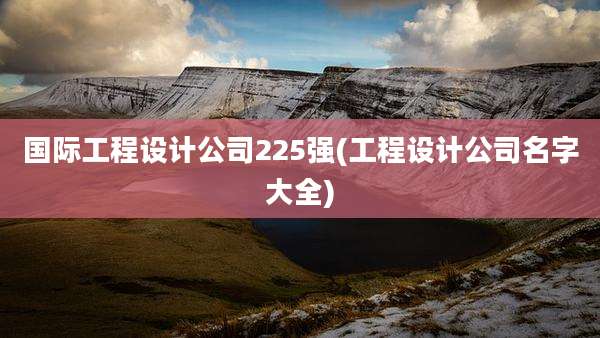 国际工程设计公司225强(工程设计公司名字大全)