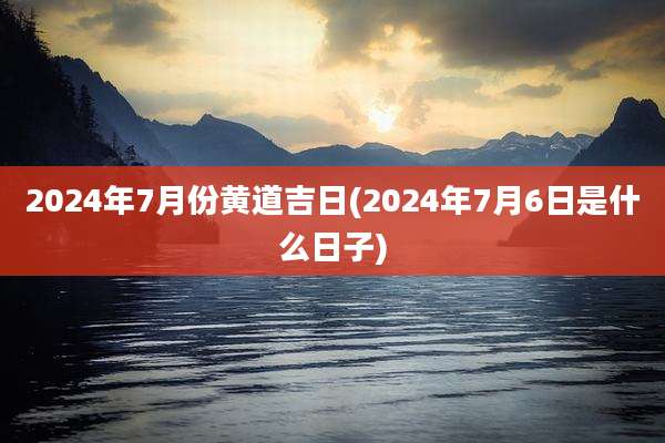 2024年7月份黄道吉日(2024年7月6日是什么日子)