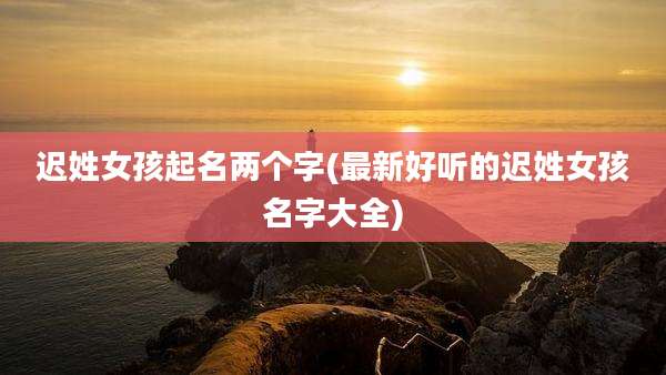 迟姓女孩起名两个字(最新好听的迟姓女孩名字大全)