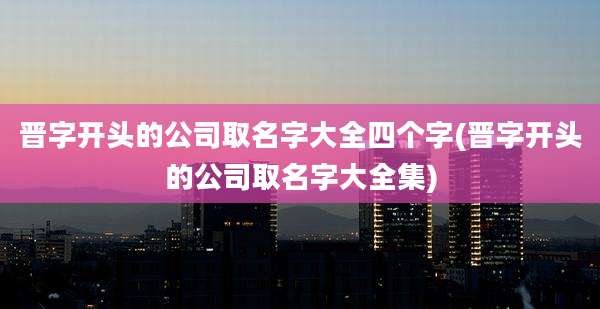 晋字开头的公司取名字大全四个字(晋字开头的公司取名字大全集)