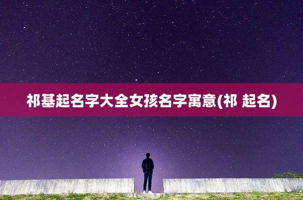 祁基起名字大全女孩名字寓意(祁 起名)