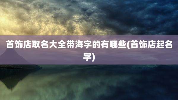 首饰店取名大全带海字的有哪些(首饰店起名字)