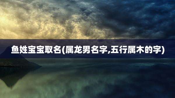 鱼姓宝宝取名(属龙男名字,五行属木的字)