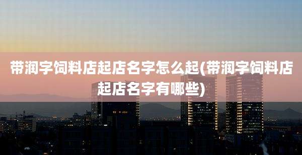 带润字饲料店起店名字怎么起(带润字饲料店起店名字有哪些)