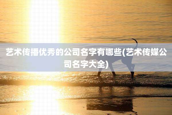 艺术传播优秀的公司名字有哪些(艺术传媒公司名字大全)
