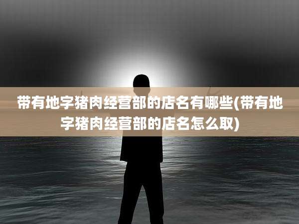 带有地字猪肉经营部的店名有哪些(带有地字猪肉经营部的店名怎么取)