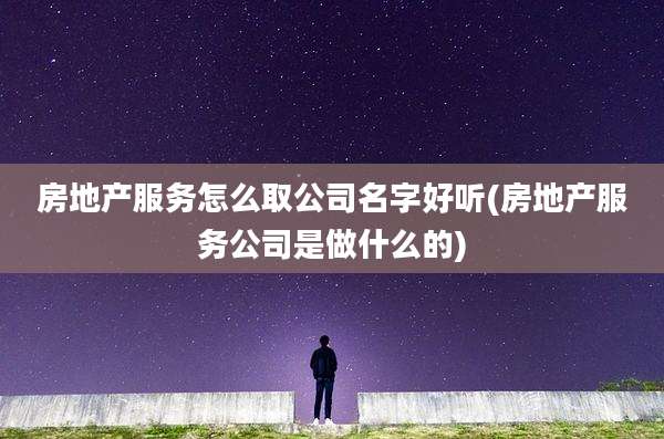 房地产服务怎么取公司名字好听(房地产服务公司是做什么的)