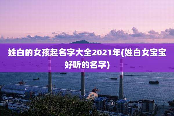 姓白的女孩起名字大全2021年(姓白女宝宝好听的名字)