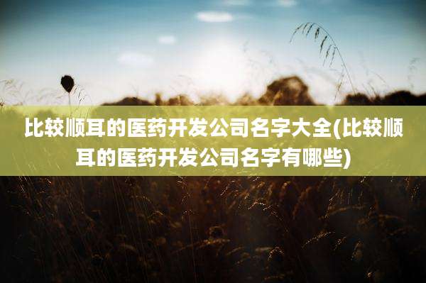 比较顺耳的医药开发公司名字大全(比较顺耳的医药开发公司名字有哪些)