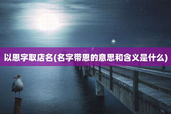 以恩字取店名(名字带恩的意思和含义是什么)