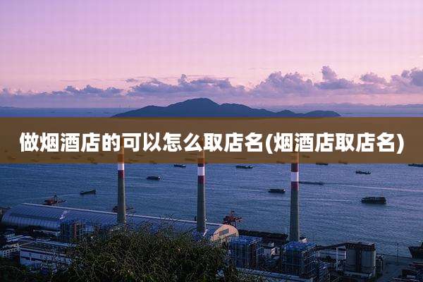 做烟酒店的可以怎么取店名(烟酒店取店名)