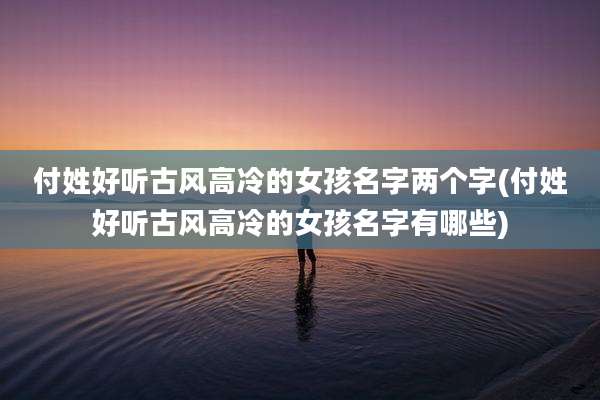 付姓好听古风高冷的女孩名字两个字(付姓好听古风高冷的女孩名字有哪些)