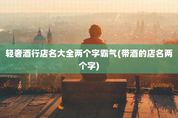 轻奢酒行店名大全两个字霸气(带酒的店名两个字)
