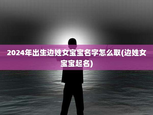 2024年出生边姓女宝宝名字怎么取(边姓女宝宝起名)