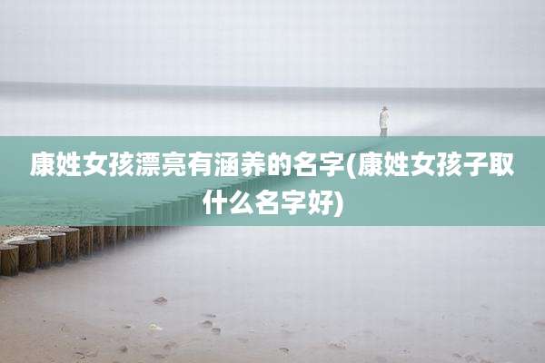 康姓女孩漂亮有涵养的名字(康姓女孩子取什么名字好)
