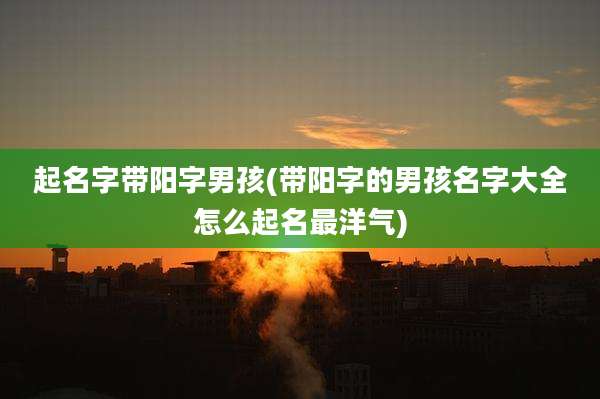 起名字带阳字男孩(带阳字的男孩名字大全怎么起名最洋气)