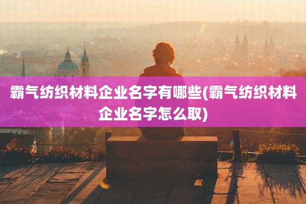 霸气纺织材料企业名字有哪些(霸气纺织材料企业名字怎么取)